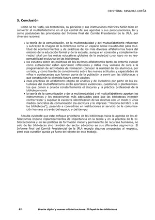 CRISTÓBAL PASADAS UREÑA


5. Conclusión

   Como se ha visto, las bibliotecas, su personal y sus instituciones matrices harán bien en
convertir el multialfabetismo en el eje central de sus agendas y sus preocupaciones, tal y
como postulaban las prioridades del Informe final del Comité Presidencial de la IFLA, por
diversas razones:

      • la teoría de la comunicación, de la multimodalidad y del multialfabetismo refuerzan
        y subrayan la imagen de la biblioteca como un espacio social insustituible para mul-
        titud de acontecimientos y de prácticas de los más diversos alfabetismos fuera del
        entorno de la educación formal y de la escuela, aunque en conexión y complementa-
        riedad total con las metas educativas globales de la sociedad cuyo logro no es res-
        ponsabilidad exclusiva de las bibliotecas
      • los estudios sobre las prácticas de los diversos alfabetismos tanto en entorno escolar
        como extraescolar están aportando reflexiones y datos muy valiosos de cara a la
        programación de actividades de formación (conocer la realidad de los alumnos), por
        un lado, y como fuente de conocimiento sobre las nuevas actitudes y capacidades de
        niños y adolescentes que forman parte de la población a servir por las bibliotecas y
        que constituirán la clientela futura como adultos
      • esas prácticas de alfabetismo objeto de análisis y de escrutinio por parte de los es-
        tudiosos del multialfabetismo están aportando evidencias, cuestiones y planteamien-
        tos que ponen a prueba constantemente el discurso y la práctica profesional de la
        biblioteconomía
      • la teoría de la comunicación y de la multimodalidad y el multialfabetismo aportan los
        instrumentos y los mecanismos más adecuados para que las bibliotecas intenten
        contrarrestar y superar la excesiva identificación de las mismas con un modo y unos
        medios concretos de comunicación (la escritura y lo impreso: “Historia del libro y de
        las bibliotecas”), pasando a convertirse en instituciones al servicio de la comunica-
        ción humana a través del espacio y del tiempo.

   Resulta evidente que este enfoque prioritario de las bibliotecas hacia la agenda de los al-
fabetismos impone replanteamientos de importancia en la teoría y en la práctica de la bi-
blioteconomía y en las políticas de formación inicial y permanente de recursos humanos, no
sólo de las bibliotecas sino también del sector educativo en sus diferentes segmentos. El
Informe final del Comité Presidencial de la IFLA recogía algunas propuestas al respecto,
pero esta cuestión queda ya fuera del objeto de este trabajo.




 82             Brecha digital y nuevas alfabetizaciones. El Papel de las bibliotecas
 