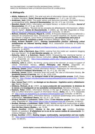 MULTIALFABETISMO Y ALFABETIZACIÓN INFORMACIONAL CRÍTICA:
MARCO DE REFERENCIA PARA LA FUNCIÓN EDUCATIVA DE LA BIBLIOTECA

6. Bibliografía

• Albitz, Rebecca S. (2007). The what and who of information literacy and critical thinking
  in Higher Education. Portal: libraries and the academy Vol. 7, nº 1, pp. 97-109.
• Andersen, Jack (2006). The public sphere and discursive activities: information literacy
  as sociopolitical skills. Journal of Documentation, Vol. 62, nº 2, pp. 213-228.
• Bawden, David (2001). Information and digital literacy: a review of concepts. Journal of
  Documentation, 57, nº 2, pp. 218-259.
  Versión en castellano: “Revisión de los conceptos de alfabetización informacional y alfabe-
  tización digital”. Anales de Documentación, 5 (2002), pp. 361-408. Disponible en línea:
  http://www.um.es/fccd/anales/ad05/ad0521.pdf. [Consulta: 31-08-07]
• Bolívar, Antonio y Pereyra, Miguel A. (2006). El Proyecto DeSeCo sobre la definición y
  selección de competencias clave. Introducción a la edición española. En: Rychen, Domini-
  que Simone y Salganik, Laura Hersh (compiladoras), Las competencias clave para el
  bienestar personal, económico y social, Archidona (Málaga): Aljibe, 2006; p. 1-33.
• Clark, Kristen Radsliff (2007). Charting transformative practice: addressing critical
  multiliteracies via informal learning design. Ph.D. Dissertation University of California,
  San Diego.
  Disponible en: http://www.webleaf.com/Papers/charting_transformative_practice.pdf
  [Consulta: 31-08-07].
• Davies, Julia y Merchant, Guy (2006). Looking from the inside out: academic blogging
  as a new literacy”. En A new literacies sampler, pp. 167-197.
• Doherty, John J. y Ketchner, Kevin (2005). Empowering the intentional learner: a
  critical theory for information literacy instruction. Library Philosophy and Practice, Vol. 8,
  nº 1. Disponible en: http://www.webpages.uidaho.edu/~mbolin/doherty-ketchner.htm
  [Consulta: 31-08-07].
• Doherty, John J. (2007). No Shhing: giving voice to the silenced: an essay in support of
  critical information literacy. Library Philosophy and Practice. Disponible en:
  http://www.webpages.uidaho.edu/~mbolin/doherty2.htm [Consulta: 31-08-07].
• Elmborg, James (2006). Critical information literacy: implications for instructional prac-
  tice. Journal of academic librarianship, Vol. 32, nº 2, pp. 192-199.
• Elmborg, James (2004). Literacies large and small: the case of information literacy. In-
  ternational journal of learning, Vol. 11, pp. 1235-1239.
• Foulger, Davis (2004). An ecological model of the communication process. Draft. Dispo-
  nible en: http://foulger.info/davis/papers/ecologicalModelOfCommunication.htm [Consul-
  ta: 31-08-07].
• Gee, James Paul (2005). La ideología en los discursos : lingüística social y alfabetizacio-
  nes. Madrid: Morata.
• Gibbons, Michael, et al. (1997). La nueva producción del conocimiento: la dinámica de
  la ciencia y la investigación en las sociedades contemporáneas. Barcelona: Pomares.
• Godwin, Peter (2006). Information litreracy in the age of amateurs. How Google and
  Web 2.0 affect librarians’s support of information literacy. Italics, Vol. 5, nº 4. Disponible
  en: http://www.ics.heacademy.ac.uk/italics/vol5iss4/godwin.pdf [Consulta: 31-08-07].
• Kapitzke, Cushla (2003). Information literacy: a positivist epistemology and a politics of
  outformation. Educational Theory, Vol. 53, nº 1, pp. 37-53.
• Knobel, Michele y Lankshear, Colin (2006). A new literacies sampler. New York: Peter
  Lang. Disponible en: http://www.soe.jcu.edu.au/sampler/Text.pdf [Consulta: 31-08-07].
• Knobel, Michele y Lankshear, Colin (2006). Weblog worlds and constructions of effec-
  tive and powerful writing: cross with care, and only where signs permit. En: Travel Notes
  from the New Litearcy Studies..., pp. 72-94.
• Kress, Gunther (2003). Literacy in the new media age. London: Routledge.
  Edición en castellano: El alfabetismo en la era de los nuevos medios de comunicación. Ar-
  chidona (Málaga): Aljibe, 2005.
• Kress, Gunther (2004). Reading images: multimodality, representation and new media.
  En: http://www.knowledgepresentation.org/BuildingTheFuture/Kress2/Kress2.html [Con-
  sulta: 31-08-07].




                Brecha digital y nuevas alfabetizaciones. El Papel de las bibliotecas       83
 
