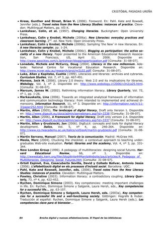 CRISTÓBAL PASADAS UREÑA


• Kress, Gunther and Street, Brian V. (2006). Foreword. En: Pahl. Kate and Rowsell,
  Jennifer (eds.). Travel notes from the New Literacy Studies: instances of practice. Cleve-
  don: Multilingual Matters, pp. VII-X.
• Lankshear, Colin, et al. (1997). Changing literacies. Buckingham: Open University
  Press.
• Lankshear, Colin y Knobel, Michele (2006a). New Literacies: everyday practices and
  classroom learning. 2nd. ed. New York: Open University Press.
• Lankshear, Colin y Knobel, Michele (2006b). Sampling ‘the New’ in new literacies. En:
  A new literacies sampler, pp. 1-24.
• Lankshear, Colin y Knobel, Michele (2006c). Blogging as participation: the active so-
  ciality of a new literacy. Paper presented to the American Educational Research Associa-
  tion,      San       Francisco,      US,     April     11,      2006.       Disponible  en:
  http://www.geocities.com/c.lankshear/bloggingparticipation.pdf [Consulta: 31-08-07].
• Lonsdale, Michele and McCurry, Doug (2004). Literacy in the new millennium. Ade-
  laide: National Centre for Vocational Education Research. Disponible en:
  http://www.ncver.edu.au/research/proj/nr2L02.pdf[ Consulta: 31-08-07].
• Luke, Allan y Kapitzke, Cushla (1999). Literacies and libraries: archives and cybraries.
  Curriculum Studies, Vol. 7, nº 3, pp. 467-491.
• Maness, Jack M. (2006). Library 2.0 theory: Web 2.0 and its implications for libraries.
  Webology, Vol. 3, nº 2. Disponible en: http://www.webology.ir/2006/v3n2/a25.html.
  [Consulta: 31-08-07].
• Marcum, James W. (2002). Rethinking information literacy. Library Quarterly, Vol. 72,
  nº 1, pp. 1-26.
• Markauskaite, Lina (2006). Towards an integrated analytical framework of information
  and communication technology literacy: from intended to implemented and achieved di-
  mensions. Information Research, 11, nº 3. Disponible en: http://informationr.net/ir/11-
  3/paper252.html [Consulta: 31-08-07].
• Martin, Allan (2005), The landscape of digital literacy, Draft only Version 1. Disponible
  en: http://www.digeulit.eu/docs/admin/servebinary.asp?id=3338 [Consulta: 31-08-07].
• Martin, Allan (2006), A Framework for digital literacy, Draft only version 2.4. Disponible
  en: http://www.digeulit.eu/docs/admin/servebinary.asp?id=3337 [Consulta: 31-08-07].
• Martin, Allan y Grudziecki, Jan (2006). DigEuLit: concepts and tools for digital literacy
  development.       Italics,   Vol.    5,    nº     4,   pp.    246-264.      Disponible en:
  http://www.ics.heacademy.ac.uk/italics/vol5iss4/martin-grudziecki.pdf [Consulta: 31-08-
  07].
• Martín Serrano, Manuel (2007). Teoría de la comunicación. Madrid: McGraw Hill.
• Meola, Marc (2004). Chucking the checklist: a contextual approach to teaching under-
  graduates Web-site evaluation. Portal: libraries and the academy, Vol. 4, nº 3, pp. 331-
  344.
• New London Group (1996). A pedagogy of multiliteracies: designing social futures. Har-
  vard        Educational         Review,       66,       nº       1.       Disponible    en:
  http://wwwstatic.kern.org/filer/blogWrite44ManilaWebsite/paul/articles/A_Pedagogy_of_
  Multiliteracies_Designing_Social_Futures.htm [Consulta: 31-08-07].
• Ortoll Espinet, Eva, Casacuberta Sevilla, David y Collado Bolívar, Antonio Jesús
  (2006). L’alfabetitzaciò digital en els processos d’inclusió social. Barcelona: UOC.
• Pahl, Kate and Rowsell, Jennifer, eds. (2006). Travel notes from the New Literacy
  Studies: instances of practice. Clevedon: Multilingual Matters.
• Pawley, Christine (2003). Information literacy: a contradictory coupling. Library Quar-
  terly, 73, nº 4, pp. 422-452.
• Rychen, Dominique Simone (2003). Key competencies: meeting important challenges
  in life. En: Rychen, Dominique Simone y Salganik, Laura Hersh, eds., Key competencies
  for a successful life…, pp. 63-107.
• Rychen, Dominique Simone y Salganik, Laura Hersh, eds. (2003a), Key competen-
  cies for a successful life and a well-functioning society. Göttingen: Hogrefe & Huber.
  Traducción al español: Rychen, Dominique Simone y Salganik, Laura Hersh (eds.). Las
  competencias clave para el bienestar...




 84             Brecha digital y nuevas alfabetizaciones. El Papel de las bibliotecas
 