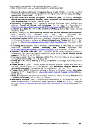 MULTIALFABETISMO Y ALFABETIZACIÓN INFORMACIONAL CRÍTICA:
MARCO DE REFERENCIA PARA LA FUNCIÓN EDUCATIVA DE LA BIBLIOTECA

• Rychen, Dominique Simone y Salganik, Laura Hersh (2003b). A holistic model of
  competence. En: Rychen, Dominique Simone y Salganik, Laura Hersh, eds., Key compe-
  tencies for a successful life…, pp. 41-62.
• Rychen, Dominique Simone y Salganik, Laura Hersh (eds.) (en prensa). Las compe-
  tencias clave para el bienestar personal, social y económico. Una perspectiva interdiscipli-
  naria e internacional. Archidona (Málaga): Aljibe.
• Schroeder, Christopher (2001). Academic literacies, legitimacy crises, and electronic
  cultures. Journal of literacy and technology Vol. 1, Issue 2. Disponible en:
  http://www.literacyandtechnology.org/v1n2/PDFs/schroeder.pdf [Consulta: 31-08-07].
• Scribner, S. y Cole, M. (1981). The psychology of literacy. Cambridge, Mass.: Harvard
  University Press.
• Secker, Jane (2007). Social software, libraries and distance learners: literature review.
  Draft      version       for    comment       (13      July   2007).      Disponible     en:
  http://clt.lse.ac.uk/Projects/LASSIE_lit_review_draft.pdf [Consulta: 31-08-07].
• Shanbhag, Shilpa (2006). Alternative models of knowledge production: a step forward
  in information literacy as a liberal art. Library Philosophy and Practice, Vol. 8, nº 2. Dis-
  ponible en: http://www.webpages.uidaho.edu/~mbolin/shanbhag.htm [Consulta: 31-08-
  07].
• Shanbhag, Shilpa (2007). Door-in-the-face: understandings of scholarship for academic
  instruction     librarians.   Library    Philosophy     and   Practice.    Disponible    en:
  http://www.webpages.uidaho.edu/~mbolin/shanbhag2.htm          [Consulta: 31-08-07].
• Simmons, Michelle Holschuh (2005). Librarians as disciplinary discourse mediators:
  using genre theory to move toward critical information literacy. Portal: libraries and the
  academy, Vol. 5, nº 3, pp. 297-311.
• Snavely, Loanne y Cooper, Natasha (1997). The information literacy debate. Journal
  of Academic Librarianship, 23, nº 1, pp. 9-20.
• Street, Brian V. (1984). Literacy in theory and practice. Cambridge: Cambridge Univer-
  sity Press.
• Street, Brian V. (2001). Literacy events and literacy practices: theory and practice in
  the New Literacy Studies. En: Jones, Kathryn (ed.). Multilingual literacies. Reading and
  writing different worlds. Philadelphia, PA: John Benjamins, 2001, pp. 17-29.
• Virkus, Sirje (2003). Information literacy in Europe: a literature review. Information
  Research, 8, nº 4. Disponible en: http://informationr.net/ir/8-4//paper159.html [Consul-
  ta: 31-08-07].
• Ward, Dane (2006). Revisioning information literacy for lifelong meaning. The Journal of
  Academic Librarianship, Vol. 32, nº 4, pp. 396-402.
• Whitworth, Andrew (2006). Communicative competence in the information age: to-
  wards a critical theory of information literacy education. Italics, Vol. 5, nº 1. Disponible
  en: http://www.ics.heacademy.ac.uk/italics/vol5-1/pdf/Witworth_final.pdf [Consulta: 31-
  08-07].




                Brecha digital y nuevas alfabetizaciones. El Papel de las bibliotecas      85
 