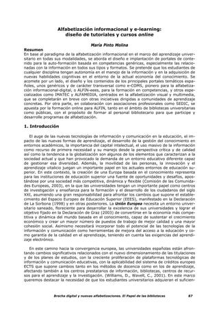 Alfabetización informacional y e-learning:
                     diseño de tutoriales y cursos online

                                      María Pinto Molina
Resumen
En base al paradigma de la alfabetización informacional en el marco del aprendizaje univer-
sitario en todas sus modalidades, se aborda el diseño e implantación de portales de conte-
nido para la auto-formación basada en competencias genéricas, especialmente las relacio-
nadas con la información en todos sus tipos y formatos. Se pretende que los estudiantes de
cualquier disciplina tengan autonomía en el manejo de la información y en la adquisición de
nuevas habilidades cognitivas en el entorno de la actual economía del conocimiento. Se
acomete por un lado, el diseño y los contenidos de los principales portales temáticos espa-
ñoles, unos genéricos y de carácter transversal como e-COMS, pionero para la alfabetiza-
ción informacional-digital, o ALFIN-eees, para la formación en competencias, y otros espe-
cializados como IMATEC y ALFAMEDIA, centrados en la alfabetización visual y multimedia,
que se completarán en breve con otras iniciativas dirigidas a comunidades de aprendizaje
concretas. Por otra parte, en colaboración con asociaciones profesionales como SEDIC, se
apuesta por la formación online para ALFIN, tanto en el ámbito de bibliotecas universitarias
como públicas, con el propósito de formar al personal bibliotecario para que participe y
desarrolle programas de alfabetización.

1. Introducción

    El auge de las nuevas tecnologías de información y comunicación en la educación, el im-
pacto de las nuevas formas de aprendizaje, el desarrollo de la gestión del conocimiento en
entornos académicos, la importancia del capital intelectual, el uso masivo de la información
como recurso de primera necesidad y su manejo desde la perspectiva crítica y de calidad
así como la tendencia a la globalización son algunos de los elementos que caracterizan a la
sociedad actual y que han provocado la demanda de un entorno educativo diferente capaz
de gestionar esa diversidad. Además, la movilidad de las personas, la innovación y el
aprendizaje vitalicio juegan un importante papel en los actuales entornos de educación su-
perior. En este contexto, la creación de una Europa basada en el conocimiento representa
para las instituciones de educación superior una fuente de oportunidades y desafíos, apos-
tándose por una sociedad más competitiva, dinámica y flexible (Comisión de las Comunida-
des Europeas, 2003), en la que las universidades tengan un importante papel como centros
de investigación y enseñanza para la formación y el desarrollo de los ciudadanos del siglo
XXI, asumiendo una gran responsabilidad para afrontar los cambios que supone el estable-
cimiento del Espacio Europeo de Educación Superior (EEES), manifestado en la Declaración
de La Sorbona (1998) y en otras posteriores. La Unión Europea necesita un entorno univer-
sitario saneado, floreciente para desarrollar la excelencia de sus universidades y lograr el
objetivo fijado en la Declaración de Graz (2003) de convertirse en la economía más compe-
titiva y dinámica del mundo basada en el conocimiento, capaz de sustentar el crecimiento
económico y crear un mayor número de puestos de trabajo de mejor calidad y una mayor
cohesión social. Asimismo necesitará incorporar todo el potencial de las tecnologías de la
información y comunicación como herramientas de mejora del acceso a la educación y co-
mo garantía de la calidad en el aprendizaje, teniendo en cuenta las exigencias del aprendi-
zaje electrónico.

   En este camino hacia la convergencia europea, las universidades españolas están afron-
tando cambios significativos relacionados con el nuevo dimensionamiento de las titulaciones
y de los planes de estudios, con la creciente proliferación de plataformas tecnológicas de
información y comunicación educativas, con la aplicabilidad del sistema de créditos europeo
ECTS que supone cambios tanto en los métodos de docencia como en los de aprendizaje,
afectando también a los centros prestatarios de información, bibliotecas, centros de recur-
sos para el aprendizaje y la investigación. (Williams, D., Wavell, C., 2001). En este marco
queremos destacar la necesidad de que los estudiantes universitarios adquieran el suficien-



                Brecha digital y nuevas alfabetizaciones. El Papel de las bibliotecas   87
 