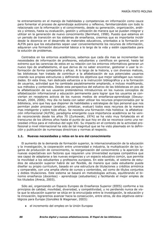MARÍA PINTO MOLINA


te entrenamiento en el manejo de habilidades y competencias en información como cauce
para fomentar el proceso de aprendizaje autónomo y reflexivo, familiarizándolo con todo lo
relacionado con la información y el conocimiento, desde su generación, organización, análi-
sis y síntesis, hasta su evaluación, gestión y utilización de manera que se puedan integrar y
utilizar en la generación de nuevo conocimiento (Bernhard, 1998). Puesto que estamos en
un periodo de transición en los sistemas de enseñanza, creemos que es importante incidir
desde la docencia en el desarrollo de materiales educativos, orientados a la formación en
ALFIN para que los estudiantes sepan usar convenientemente los recursos de información,
adquieran una formación documental básica a lo largo de la vida y estén capacitados para
la solución de problemas.

   Centrados en los entornos académicos, sabemos que cada día mas se incrementan las
necesidades de información de profesores, estudiantes y científicos en general, hasta tal
extremo que las carencias de estos en su relación con los entornos informativos generan un
nuevo tipo de analfabetismo, el que deriva de no saber encontrar, gestionar o usar la in-
formación de forma competente y eficaz. A lo largo de la historia, y con diversos matices,
las bibliotecas han tratado de contribuir a la alfabetización de sus potenciales usuarios
creando sus propias estructuras y definiendo los objetivos que mejor satisfagan sus necesi-
dades. En esta línea, han dedicado esfuerzos a la instrucción bibliográfica y a la formación
de usuarios, actividad que ha cambiado paulatinamente ampliando, e incluso modificando,
sus métodos y contenidos. Desde esta perspectiva del esfuerzo de las bibliotecas en pos de
la alfabetización de sus usuarios pretendemos introducirnos en los nuevos conceptos de
alfabetización informacional y educación permanente para lograr que los usuarios se con-
viertan en receptores activos de los nuevos medios de enseñanza-aprendizaje (Owusu-
Ansah, 2004, 2006). Hoy día no basta con saber utilizar los recursos proporcionados por la
biblioteca, sino que hay que disponer de habilidades y estrategias de tipo personal que nos
permitan poder procesar (analizar, sintetizar, evaluar) todos esos recursos de la manera
mas inteligente y sobre todo eficaz. Se necesita una formación más holística: la alfabetiza-
ción informacional (ALFIN), paradigma emergente cuya importancia académica se ha veni-
do reconociendo desde los años 70 (Zurkowski, 1974) se ha visto muy fortalecida en el
transcurso de los últimos años hasta el punto de que hoy en día se reconoce como una ne-
cesidad crítica para el individuo del siglo XXI. Su impacto en el contexto de la actividad pro-
fesional a nivel internacional ha sido de tal magnitud que se ha visto plasmado en la defini-
ción y publicación de numerosas directrices y normas al respecto.

1.1.       Nuevas necesidades y retos en la era del conocimiento

   El aumento de la demanda de formación superior, la internacionalización de la educación
y la investigación, la cooperación entre universidad e industria, la multiplicación de los lu-
gares de producción de conocimiento, la reorganización del conocimiento y la aparición de
nuevas expectativas son factores que requieren una Universidad europea competitiva que
sea capaz de adaptarse a las nuevas exigencias y un espacio educativo común, que permita
la movilidad a los estudiantes y profesores europeos. En este sentido, el sistema de estu-
dios de educación superior habrá de ser flexible, de manera que cada estudiante pueda
diseñar su propio currículum, basado en una estructura de titulaciones y créditos armónica
y comparable, con una amplia oferta de cursos y contenidos, así como de títulos conjuntos
y dobles titulaciones. Este sistema se basará en metodologías activas, equilibrando el bi-
nomio enseñanza (docentes) - aprendizaje (estudiantes) y facilitando el mejor empleo de
los titulados (Aneca, 2003).

    Sólo así, organizando un Espacio Europeo de Enseñanza Superior (EEES) conforme a los
principios de calidad, movilidad, diversidad, y competitividad, y no perdiendo nunca de vis-
ta que la educación superior se sitúa en la encrucijada entre la investigación, la educación y
la innovación, lograremos avanzar hacia la consecución, entre otros, de dos objetivos estra-
tégicos para Europa (González & Wagenaar, 2003):

       ●    el incremento del empleo en la Unión Europea



 88               Brecha digital y nuevas alfabetizaciones. El Papel de las bibliotecas
 