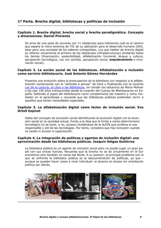 1ª Parte. Brecha digital, bibliotecas y políticas de inclusión


Capítulo 1. Brecha digital, brecha social y brecha paradigmática. Concepto
y dimensiones. Daniel Pimienta

    Se sirve de una pista de carreras con 11 obstáculos para indicarnos cuál es el camino
    que separa la mera tenencia de TIC de su aplicación para el desarrollo humano (DH),
    base para una sociedad de los saberes compartidos. Los que hablan de brecha digital
    se refieren únicamente al primero de los obstáculos (infraestructuras) olvidando todos
    los demás (financiación, sostenibilidad, alfabetización funcional, lengua y cultura,
    apropiación tecnológica, uso con sentido, apropiación social, empoderamiento e inno-
    vación social).

Capítulo 2. La acción social de las bibliotecas. Alfabetización e inclusión
como servicio bibliotecario. José Antonio Gómez Hernández

    Presenta una evolución sobre la preocupación de la biblioteca con respecto a la alfabe-
    tización comenzando con el "atrévete a pensar" de Kant y finalizando con la reciente
    Ley de la Lectura, el Libro y las Bibliotecas, sin olvidar los esfuerzos de María Moliner
    o los casi 150 años transcurridos desde la creación del Cuerpo de Bibliotecarios en Es-
    paña. Defiende el papel del bibliotecario como complemento del maestro y como me-
    diador en el aprendizaje y recuerda que las bibliotecas públicas pretenden servir a
    aquéllos que tienen necesidades especiales.

Capítulo 3. La alfabetización digital como factor de inclusión social. Eva
Ortoll Espinet

    Habla del concepto de exclusión social identificando la exclusión digital con la exclu-
    sión social en la sociedad actual, frente a la idea que la limita a cierto determinismo
    tecnológico (si se tiene, o no, acceso) olvidándose de la ALFIN que conlleva el uso
    responsable y útil de las tecnologías. Por tanto, considera que hay exclusión cuando
    no existe ni acceso ni capacitación.

Capítulo 4. La integración de políticas y agentes de inclusión digital: una
aproximación desde las bibliotecas públicas. Joaquín Selgas Gutiérrez

    La biblioteca pública es un agente de inclusión social pero no puede jugar un gran pa-
    pel con sus únicas fuerzas. Recuerda que la brecha no se da únicamente en el Sur
    económico sino también en zonas del Norte. A su parecer, el principal problema con el
    que se enfrenta la biblioteca pública es la descoordinación de políticas, ya que -
    aunque se pueden hacer cosas a nivel individual- el alcance es escaso sin orientación
    política por detrás.




               Brecha digital y nuevas alfabetizaciones. El Papel de las bibliotecas          9
 
