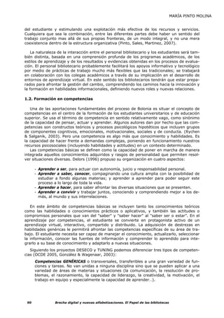 MARÍA PINTO MOLINA


del estudiante y estimulando una explotación más efectiva de los recursos y servicios.
Cualquiera que sea la combinación, entre las diferentes partes debe haber un sentido del
trabajo conjunto mas allá de sus propias fronteras, de un modo integral, y no una mera
coexistencia dentro de la estructura organizativa (Pinto, Sales, Martinez, 2007).

    La naturaleza de la interacción entre el personal bibliotecario y los estudiantes será tam-
bién distinta, basada en una comprensión profunda de los programas académicos, de los
estilos de aprendizaje y de los resultados y evidencias obtenidas en los procesos de evalua-
ción. El personal bibliotecario probablemente facilitará los apoyos informativo y tecnológico
por medio de prácticas de trabajo mucho más flexibles que las tradicionales; se trabajará
en colaboración con los colegas académicos a través de su implicación en el desarrollo de
entornos de aprendizaje virtual. En este sentido los bibliotecarios tendrán que estar prepa-
rados para afrontar la gestión del cambio, comprendiendo los caminos hacia la innovación y
la formación en habilidades informacionales, definiendo nuevos roles y nuevas relaciones.

1.2. Formación en competencias

   Una de las aportaciones fundamentales del proceso de Bolonia es situar el concepto de
competencias en el centro de la formación de los estudiantes universitarios y de educación
superior. Se usa el término de competencia en sentido relativamente vago, como sinónimo
de la capacidad de pensar, actuar y aprender. Algunos autores dan por hecho que las com-
petencias son constructos teóricos y procesos psicológicos hipotéticos que incluyen grupos
de componentes cognitivos, emocionales, motivacionales, sociales y de conducta. (Rychen
& Salganik, 2003). Pero una competencia es algo más que conocimiento y habilidades. Es
la capacidad de hacer frente a demandas complejas, poniendo en funcionamiento nuestros
recursos psicosociales (incluyendo habilidades y actitudes) en un contexto determinado.
   Las competencias básicas se definen como la capacidad de poner en marcha de manera
integrada aquellos conocimientos adquiridos y rasgos de personalidad que permiten resol-
ver situaciones diversas. Delors (1996) propuso su organización en cuatro aspectos:

      - Aprender a ser, para actuar con autonomía, juicio y responsabilidad personal.
      - Aprender a saber, conocer, compaginando una cultura amplia con la posibilidad de
        estudiar a fondo algunas materias; y aprender a aprender para poder seguir este
        proceso a lo largo de toda la vida.
      - Aprender a hacer, para saber afrontar las diversas situaciones que se presenten.
      - Aprender a convivir y trabajar juntos, conociendo y comprendiendo mejor a los de-
        más, al mundo y sus interrelaciones.

   En este ámbito de competencias básicas se incluyen tanto los conocimientos teóricos
como las habilidades o conocimientos prácticos o aplicativos, y también las actitudes o
compromisos personales que van del "saber" y "saber hacer" al "saber ser o estar”. En el
aprendizaje por competencias, el estudiante se convierte en protagonista activo de un
aprendizaje virtual, interactivo, compartido y distribuido. La adquisición de destrezas en
habilidades genéricas le permitirá afrontar las competencias específicas de su área de tra-
bajo. El estudiante necesita ser capaz de manejar el conocimiento, actualizarlo, seleccionar
la información, conocer las fuentes de información y comprender lo aprendido para inte-
grarlo a su base de conocimiento y adaptarlo a nuevas situaciones.
   Siguiendo los proyectos DESECO y TUNING podemos diferenciar tres tipos de competen-
cias (OCDE 2005, González & Wagenaar, 2003):
      Competencias GENÉRICAS o transversales, transferibles a una gran variedad de fun-
      ciones y tareas. No van unidas a ninguna disciplina sino que se pueden aplicar a una
      variedad de áreas de materias y situaciones (la comunicación, la resolución de pro-
      blemas, el razonamiento, la capacidad de liderazgo, la creatividad, la motivación, el
      trabajo en equipo y especialmente la capacidad de aprender…).




 90             Brecha digital y nuevas alfabetizaciones. El Papel de las bibliotecas
 