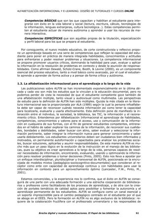 ALFABETIZACIÓN INFORMACIONAL Y E-LEARNING: DISEÑO DE TUTORIALES Y CURSOS ONLINE



     Competencias BÁSICAS que son las que capacitan y habilitan al estudiante para inte-
     grarse con éxito en la vida laboral y social (lectura, escritura, cálculo, tecnologías de
     la información, lenguas extranjeras, cultura tecnológica…). Estas competencias permi-
     ten al estudiante actuar de manera autónoma y aprender a usar los recursos de ma-
     nera interactiva.
     Competencias ESPECÍFICAS que son aquéllas propias de la titulación, especialización
     y perfil laboral para los que se prepara al estudiante.


    Por consiguiente, el nuevo modelo educativo, de corte constructivista y reflexivo propo-
ne un aprendizaje basado en una serie de competencias que reflejan la capacidad del estu-
diante para poner en práctica de manera integrada habilidades, conocimientos y actitudes
para enfrentarse y poder resolver problemas y situaciones. La competencia informacional
se propone promover usuarios críticos, dominando la habilidad para usar, evaluar y aplicar
la información en la resolución de problemas en contexto y desde la asunción de responsa-
bilidades. Como afirman Dewald, Scholz-Crane, Booth, & Levine (2000), es un componente
esencial del proceso educativo, tanto a nivel básico como avanzado, por el cual el estudian-
te aprende a aprender de forma activa y a pensar de forma crítica y autónoma.


1.3. La alfabetización informacional para el aprendizaje a lo largo de la vida
   Las publicaciones sobre ALFIN se han incrementado exponencialmente en la última dé-
cada y cada vez son más los estudios que la vinculan a la educación documental, pero no
podemos perder de vista la necesidad de que el estudiante competente goce también de
una alfabetización múltiple, tanto visual y audiovisual como multimedia. Las perspectivas
de estudio para la definición de ALFIN han sido múltiples. Quizás la más citada en la litera-
tura internacional sea la proporcionada por ALA (1989) según la cual la persona infoalfabe-
ta debe ser capaz de reconocer cuándo necesita información así como tener la capacidad
para localizarla, evaluarla y usarla efectivamente. Esta definición pone de manifiesto la in-
teracción entre el individuo, la sociedad, la biblioteca, las TIC, la información y el razona-
miento crítico. Entendemos por Alfabetización Informacional el aprendizaje de habilidades,
competencias, conocimientos y valores para el acceso, uso y comunicación de la informa-
ción en cualquiera de sus formas, con el fin de generar estudiantes competentes, entrena-
dos en el hábito de saber explorar los caminos de la información, de reconocer sus cualida-
des, bondades y debilidades, saber buscar con atino, saber evaluar y seleccionar la infor-
mación pertinente, saber integrar la información nueva para generar conocimiento y saber
usarla debidamente. Los estudiantes universitarios deben ser ciudadanos bien informados y
motivados, en permanente autoformación y capacitados para analizar los problemas socia-
les, buscar soluciones, aplicarlas y asumir responsabilidades. De esta manera ALFIN es mu-
cho más que un paso lógico en la evolución de la instrucción en el manejo de las bibliote-
cas, pues su objetivo es crear aprendices a lo largo de la vida, personas capaces de resol-
ver necesidades de información, encontrando, evaluando, usando y optimizando la informa-
ción para resolver problemas o tomar decisiones (Pinto, 2005). Esto nos lleva a apostar por
un enfoque interdisciplinar, pluridisciplinar y transversal de ALFIN, posicionada en la encru-
cijada de modelos mixtos (pedagógico-sociocognitivo-documentales) que consideran al re-
ceptor como ente con capacidad de aprendizaje continuo y con habilidades para usar la
información en contexto para un aprovechamiento óptimo (Lancaster, F.W., Pinto, M.,
2001).

   Estamos convencidas, y la experiencia nos lo confirma, que el éxito en ALFIN se conse-
guirá de una parte con una adecuada formación y una estrecha cooperación de biblioteca-
rios y profesores como facilitadores de los procesos de aprendizaje, y de otra con la crea-
ción de portales temáticos de calidad aptos para posibilitar y fomentar la autonomía y el
aprendizaje permanente de los estudiantes. ALFIN se configura como un canal esencial y
un soporte imprescindible para el cambio pedagógico centrado en el estudiante por el que
se aboga en el EEES. Pero la formación en ALFIN no es algo exclusivo de la biblioteca: re-
quiere de la colaboración fructífera con el profesorado universitario y los responsables de



                Brecha digital y nuevas alfabetizaciones. El Papel de las bibliotecas     91
 