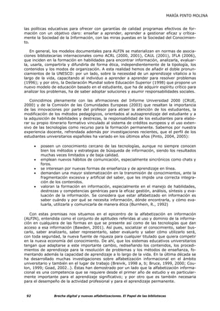 MARÍA PINTO MOLINA


las políticas educativas para ofrecer con garantías de calidad programas efectivos de for-
mación con un objetivo claro: enseñar a aprender, aprender a gestionar eficaz y crítica-
mente la Sociedad de la Información, con las miras puestas en la Sociedad del Conocimien-
to.

   En general, los modelos documentales para ALFIN se materializan en normas de asocia-
ciones bibliotecarias internacionales como ACRL (2000, 2001), CAUL (2001), IFLA (2006),
que inciden en la formación en habilidades para encontrar información, analizarla, evaluar-
la, usarla, compartirla y difundirla de forma ética, independientemente de la tipología, los
contenidos y los modos de organización. A esta realidad hemos de añadir el doble pronun-
ciamientos de la UNESCO: por un lado, sobre la necesidad de un aprendizaje vitalicio a lo
largo de la vida, capacitando al individuo a aprender a aprender para resolver problemas
(1996); y por otro, la Declaración Mundial sobre Educación Superior (1998) que propone un
nuevo modelo de educación basado en el estudiante, que ha de adquirir espíritu crítico para
analizar los problemas, ha de saber adoptar soluciones y asumir responsabilidades sociales.

   Coincidimos plenamente con las afirmaciones del Informe Universidad 2000 (CRUE,
2000) y de la Comisión de las Comunidades Europeas (2003) que resaltan la importancia
de las innovaciones por parte del profesor para atraer la atención de los estudiantes, la
modificación de los métodos pedagógicos, orientados al autoaprendizaje del estudiante y a
la adquisición de habilidades y destrezas, la responsabilidad de los estudiantes para elabo-
rar su propio itinerario formativo vinculado al sistema de créditos europeos y el uso exten-
sivo de las tecnologías como recurso para la formación permanente. Sabemos por nuestra
experiencia docente, refrendada además por investigaciones recientes, que el perfil de los
estudiantes universitarios españoles ha variado en los últimos años (Pinto, 2004, 2005):

      •   poseen un conocimiento cercano de las tecnologías, aunque no siempre conocen
          bien los métodos y estrategias de búsqueda de información, siendo los resultados
          muchas veces limitados y de baja calidad.
      •   emplean nuevos hábitos de comunicación, especialmente sincrónicos como chats y
          foros.
      •   se interesan por nuevas formas de enseñanza y de aprendizaje en línea.
      •   demandan una mayor sistematización en la transmisión de conocimientos, ante la
          fragmentación excesiva y artificial del saber, que les impide una correcta integra-
          ción de los contenidos.
      •   valoran la formación en información, especialmente en el manejo de habilidades,
          destrezas y competencias genéricas para la eficaz gestión, análisis, síntesis y eva-
          luación de la información. Se considera que estar alfabetizado en información es
          saber cuándo y por qué se necesita información, dónde encontrarla, y cómo eva-
          luarla, utilizarla y comunicarla de manera ética (Burnhein, R., 1992)

   Con estas premisas nos situamos en el epicentro de la alfabetización en información
(ALFIN), entendida como el conjunto de aptitudes referidas al uso y dominio de la informa-
ción en cualquiera de las formas en que se presente así como de las tecnologías que dan
acceso a esa información (Bawden, 2001). Así pues, socializar el conocimiento, saber bus-
carlo, saber analizarlo, saber representarlo, saber evaluarlo y saber cómo utilizarlo será,
con toda seguridad, la nueva fuente de riqueza para cualquier titulado que quiera competir
en la nueva economía del conocimiento. De ahí, que los sistemas educativos universitarios
tengan que adaptarse a este importante cambio, rediseñando los contenidos, los procedi-
mientos de aprendizaje para la resolución de problemas y los métodos de enseñanza, fo-
mentando además la capacidad de aprendizaje a lo largo de la vida. En la última década se
ha desarrollado muchas investigaciones sobre alfabetización informacional en el ámbito
universitario y también en el lugar de trabajo (Breivik, 1998 a, b; Bruce, 1999, 2000; Cou-
lon, 1999; Goad, 2002…). Éstas han demostrado por un lado que la alfabetización informa-
cional es una competencia que se requiere desde el primer año de estudio y es particular-
mente importante para el aprendizaje significativo; y por otro que es también necesaria
para el desempeño de la actividad profesional y para el aprendizaje permanente.


 92              Brecha digital y nuevas alfabetizaciones. El Papel de las bibliotecas
 