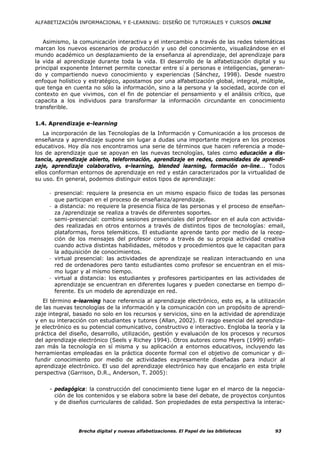 ALFABETIZACIÓN INFORMACIONAL Y E-LEARNING: DISEÑO DE TUTORIALES Y CURSOS ONLINE



   Asimismo, la comunicación interactiva y el intercambio a través de las redes telemáticas
marcan los nuevos escenarios de producción y uso del conocimiento, visualizándose en el
mundo académico un desplazamiento de la enseñanza al aprendizaje, del aprendizaje para
la vida al aprendizaje durante toda la vida. El desarrollo de la alfabetización digital y su
principal exponente Internet permite conectar entre sí a personas e inteligencias, generan-
do y compartiendo nuevo conocimiento y experiencias (Sánchez, 1998). Desde nuestro
enfoque holístico y estratégico, apostamos por una alfabetización global, integral, múltiple,
que tenga en cuenta no sólo la información, sino a la persona y la sociedad, acorde con el
contexto en que vivimos, con el fin de potenciar el pensamiento y el análisis crítico, que
capacita a los individuos para transformar la información circundante en conocimiento
transferible.


1.4. Aprendizaje e-learning
   La incorporación de las Tecnologías de la Información y Comunicación a los procesos de
enseñanza y aprendizaje supone sin lugar a dudas una importante mejora en los procesos
educativos. Hoy día nos encontramos una serie de términos que hacen referencia a mode-
los de aprendizaje que se apoyan en las nuevas tecnologías, tales como educación a dis-
tancia, aprendizaje abierto, teleformación, aprendizaje en redes, comunidades de aprendi-
zaje, aprendizaje colaborativo, e-learning, blended learning, formación on-line... Todos
ellos conforman entornos de aprendizaje en red y están caracterizados por la virtualidad de
su uso. En general, podemos distinguir estos tipos de aprendizaje:

     - presencial: requiere la presencia en un mismo espacio físico de todas las personas
       que participan en el proceso de enseñanza/aprendizaje.
     - a distancia: no requiere la presencia física de las personas y el proceso de enseñan-
       za /aprendizaje se realiza a través de diferentes soportes.
     - semi-presencial: combina sesiones presenciales del profesor en el aula con activida-
       des realizadas en otros entornos a través de distintos tipos de tecnologías: email,
       plataformas, foros telemáticos. El estudiante aprende tanto por medio de la recep-
       ción de los mensajes del profesor como a través de su propia actividad creativa
       cuando activa distintas habilidades, métodos y procedimientos que le capacitan para
       la adquisición de conocimientos.
     - virtual presencial: las actividades de aprendizaje se realizan interactuando en una
       red de ordenadores pero tanto estudiantes como profesor se encuentran en el mis-
       mo lugar y al mismo tiempo.
     - virtual a distancia: los estudiantes y profesores participantes en las actividades de
       aprendizaje se encuentran en diferentes lugares y pueden conectarse en tiempo di-
       ferente. Es un modelo de aprendizaje en red.
   El término e-learning hace referencia al aprendizaje electrónico, esto es, a la utilización
de las nuevas tecnologías de la información y la comunicación con un propósito de aprendi-
zaje integral, basado no solo en los recursos y servicios, sino en la actividad de aprendizaje
y en su interacción con estudiantes y tutores (Allan, 2002). El rasgo esencial del aprendiza-
je electrónico es su potencial comunicativo, constructivo e interactivo. Engloba la teoría y la
práctica del diseño, desarrollo, utilización, gestión y evaluación de los procesos y recursos
del aprendizaje electrónico (Seels y Richey 1994). Otros autores como Myers (1999) enfati-
zan más la tecnología en sí misma y su aplicación a entornos educativos, incluyendo las
herramientas empleadas en la práctica docente formal con el objetivo de comunicar y di-
fundir conocimiento por medio de actividades expresamente diseñadas para inducir al
aprendizaje electrónico. El uso del aprendizaje electrónico hay que encajarlo en esta triple
perspectiva (Garrison, D.R., Anderson, T. 2005):


     - pedagógica: la construcción del conocimiento tiene lugar en el marco de la negocia-
       ción de los contenidos y se elabora sobre la base del debate, de proyectos conjuntos
       y de diseños curriculares de calidad. Son propiedades de esta perspectiva la interac-




                Brecha digital y nuevas alfabetizaciones. El Papel de las bibliotecas      93
 