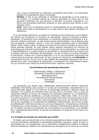 MARÍA PINTO MOLINA


        ción, ya que el significado es construido y compartido entre todos, y la continuidad,
        basada en la capacidad de seguir formándose.
      - filosófica: el reto al que realmente se enfrentan los estudiantes es el de ordenar y
        dar sentido a la cantidad ingente de material disponible, de forma que no sólo
        aprendan contenidos sino que aprendan a aprender. El proceso cooperativo y re-
        flexivo del aprendizaje electrónico presenta un gran potencial para facilitar el pen-
        samiento crítico.
      - social: hacer que el estudiante asuma la responsabilidad de su aprendizaje y que
        tenga cierto grado de participación es un paso decisivo para obtener resultados sa-
        tisfactorios.

   En el aprendizaje electrónico se enfatiza la importancia de la interacción con los diferen-
tes actores que constituyen el escenario de aprendizaje: desde la interacción profesor-
estudiante, la Interacción entre estudiantes, la interacción estudiantes-contenidos a la in-
teracción profesor-contenidos. La web ofrece grandes oportunidades a los profesores para
que encuentren, compartan, utilicen y creen sus objetos educativos para el aprendizaje
(Willey, 2000, Polsani, 2003). El objetivo principal de los entornos virtuales es que el estu-
diante aprenda haciendo. En este sentido cobran especial importancia los entornos de
aprendizaje que fomentan la participación y la implicación de los estudiantes, su autonomía
y responsabilidad en su propio proceso de aprendizaje. El estudiante tiene que asumir que
el profesor será guía y facilitador del aprendizaje. La clave no está en el acceso ilimitado a
la información, a pesar de su enorme potencial, si no en una transacción constructiva del
conocimiento que requiere cooperación. El reto consiste en transformar la e-information en
conocimiento humano. De ahí, que el valor añadido del aprendizaje electrónico sea su ca-
pacidad para crear comunidades de aprendizaje e investigación de características singula-
res, en un entorno que integre las dimensiones social, cognitiva y docente.

                       Características del aprendizaje electrónico

                            Interactividad, diálogo y colaboración
                             Aprendizaje comunitario electrónico
                                      Aprendizaje activo
                               Personalización del aprendizaje
                                         Tutorización
                                         Flexibilidad

   Los estudiantes que deseen estar alfabetizados electrónicamente deberán desarrollar
habilidades informativas para explorar el mundo del conocimiento, especialmente en su
nueva dimensión digital y en los entornos de aprendizaje electrónico, sabiendo utilizar los
tutoriales y los portales de contenido como recursos para su formación. Pero a veces los
estudiantes delegan la función de búsqueda de materiales didácticos en el bibliotecario,
prefiriendo los servicios telefónicos y virtuales (Schwartz, 2002) (Koh, 2003). En los últi-
mos años se aprecia un incremento del uso de Google como único instrumento para la bús-
queda de información (Janes, 2002), dato preocupante pues pone de manifiesto las caren-
cias de los estudiantes en el desarrollo de habilidades informacionales. De ahí que la labor
de alfabetización informacional deba ser una tarea integradora y compartida por profesores
y bibliotecarios, siendo necesario un esfuerzo unificado y coherente para abordar esta tarea
con el objetivo de generar estudiantes con conocimiento en sus disciplinas y con habilida-
des y competencias para afrontar la solución de problemas a lo largo de la vida (Jabro, Co-
rinth, 2005).


1.5. El diseño de portales de contenido para ALFIN
   El modelo socio-constructivista se ha mostrado adecuado para liberar el potencial creati-
vo de los estudiantes, facilitando un aprendizaje significativo, personal y social, es decir un
aprendizaje que, en contraposición con el memorístico (predominante todavía en algunos
entornos educativos), habilite a los estudiantes para encargarse de su futuro de una forma



 94             Brecha digital y nuevas alfabetizaciones. El Papel de las bibliotecas
 