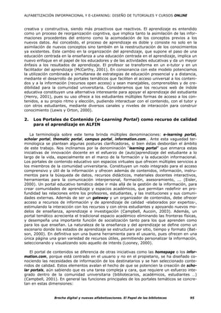 ALFABETIZACIÓN INFORMACIONAL Y E-LEARNING: DISEÑO DE TUTORIALES Y CURSOS ONLINE



creativa y constructiva, siendo más proactivos que reactivos. El aprendizaje es entendido
como un proceso de reorganización cognitiva, que implica tanto la asimilación de las infor-
maciones procedentes del entorno como la acomodación de los conceptos previos a los
nuevos datos. Así concebido, el proceso de aprendizaje es doble y consiste no solo en la
asimilación de nuevos conceptos sino también en la reestructuración de los conocimientos
ya existentes. Este cambio en la organización del aprendizaje, que supone el paso de una
educación centrada en la enseñanza a una educación centrada en el aprendizaje, implica un
nuevo enfoque en el papel de los educadores y de las actividades educativas y da un mayor
énfasis a los resultados de aprendizaje. El profesor se transforma en un e-tutor y en un
facilitador del aprendizaje (McCarthy, 2001). En consonancia con este modelo potenciamos
la utilización combinada y simultanea de estrategias de educación presencial y a distancia,
mediante el desarrollo de portales temáticos que faciliten el acceso universal a los conteni-
dos y a la información (recursos open access) y sean manejables, comprensibles y de cre-
dibilidad para la comunidad universitaria. Consideramos que los recursos web de índole
educativa constituyen una alternativa interesante para apoyar el aprendizaje del estudiante
(Henry, 2001), pues su uso ofrece a los estudiantes múltiples formas de acceso a los con-
tenidos, a su propio ritmo y elección, pudiendo interactuar con el contenido, con el tutor y
con otros estudiantes, mediante diversos canales y niveles de interacción para construir
conocimiento (Lewis y Orton, 2000).

2.   Los Portales de Contenido (e-Learning Portal) como recurso de calidad
     para el aprendizaje en ALFIN

   La terminología sobre este tema brinda múltiples denominaciones: e-learning portal,
scholar portal, thematic portal, campus portal, information.com… Ante esta vaguedad ter-
minologica se plantean algunas posturas clarificadoras, si bien éstas desbordan el ámbito
de este trabajo. Nos inclinamos por la denominación “learning portal” que enmarca estas
iniciativas de innovación docente en el esfuerzo de (auto)aprendizaje del estudiante a lo
largo de la vida, especialmente en el marco de la formación y la educación informacional.
Los portales de contenido educativo son espacios virtuales que ofrecen múltiples servicios a
los miembros de la comunidad universitaria. Constituyen un nodo integrado para el acceso
comprensivo y útil de la información y ofrecen además de contenidos, información, instru-
mentos para la búsqueda de datos, recursos didácticos, materiales docentes interactivos,
herramientas para la comunicación interpersonal, formación, asesoramiento, ... (Eisler,
2000). Un portal educativo temático debe ir más allá de la gestión de la información, para
crear comunidades de aprendizaje y espacios académicos, que permitan redefinir en pro-
fundidad las relaciones entre los profesores, estudiantes, y las instituciones y sus comuni-
dades externas. Además de ser un gateway y un organizador de contenidos, debe ofrecer
acceso a recursos de información y de aprendizaje de calidad -elaborados por expertos-,
estimulando la interacción con los recursos y con otros estudiantes y apoyando nuevos mo-
delos de enseñanza, aprendizaje e investigación (Campbell, Aucoin, 2003). Además, un
portal temático acrecienta el tradicional espacio académico eliminando las fronteras físicas,
y desempeña una importante función de socialización tanto para los que aprenden como
para los que enseñan. La naturaleza de la enseñanza y del aprendizaje se define como un
escenario donde los estados de aprendizaje se estructuran por sitio, tiempo y formato (Bat-
son, 2000). En definitiva son una buena herramienta para el usuario, pues ofrecen en una
única página una gran variedad de recursos útiles, permitiendo personalizar la información,
seleccionando y visualizando solo aquello de interés (Looney, 2000).

   El portal de contenidos se diferencia de otras iniciativas como las homepage o los infor-
mation.com, porque está centrado en el usuario y no en el propietario, se ha diseñado co-
nociendo las necesidades de información de los destinatarios y se han seleccionado conte-
nidos de calidad. Estos elementos avalan el hecho de que se potencien la creación de scho-
lar portals, aún sabiendo que es una tarea compleja y cara, que requiere un esfuerzo inte-
grado dentro de la comunidad universitaria (bibliotecarios, académicos, estudiantes …)
(Campbell, 2001). En general las funciones principales de los portales temáticos se concre-
tan en estas dimensiones:


                Brecha digital y nuevas alfabetizaciones. El Papel de las bibliotecas    95
 