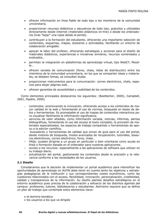 MARÍA PINTO MOLINA


      •   ofrecen información en línea fiable de todo tipo a los miembros de la comunidad
          universitaria.
      •   proporcionan recursos didácticos y educativos de todo tipo, gratuitos y utilizables
          directamente desde Internet (materiales didácticos on-line) o desde los ordenado-
          res (tras "bajar" una copia desde el portal).
      •   contribuyen a la formación del estudiante, ofreciendo una importante selección de
          contenidos, esquemas, mapas, dossieres y actividades, facilitando un entorno de
          colaboración amigable.
      •   apoyan la labor del profesor, ofreciendo estrategias y acciones para el diseño de
          materiales didácticos, experiencias e iniciativas similares, recursos comentados y
          evaluados…
      •   permiten la integración en plataformas de aprendizaje virtual, tipo WebCT, Mood-
          le…
      •   ofrecen canales de comunicación (foros, chats, listas de distribución) entre los
          miembros de la comunidad universitaria, en los que se comparten ideas y materia-
          les, se debaten temas, se consultan dudas
      •   proporcionan instrumentos para la comunicación: correo electrónico, chats, espa-
          cios para alojar páginas web…
      •   ofrecen garantías de accesibilidad y usabilidad de los contenidos.

  Como elementos principales destacamos los siguientes: (Boettecher, 2000), Campbell,
2001, Paadre, 2000)

      -   contenidos: promoviendo la innovación, ofreciendo acceso a los contenidos de ma-
          yor calidad en la web y fomentando el uso de normas, búsqueda en bases de da-
          tos y herramientas. Es aconsejable el uso de mapas de contenidos interactivos pa-
          ra visualizar fácilmente la información significativa.
      -   servicios de valor añadido, como información variada, noticias, informes, alertas
          bibliográficas, fomentando el uso del acceso al texto completo, la provisión de ma-
          teriales especializados, los espacios de trabajo compartido y herramientas de apo-
          yo a la edición científica.
      -    buscadores y herramientas de calidad que sirvan de guía para el uso del portal,
          desde motores de búsqueda, modos avanzados de recuperación, tutoriales, tesau-
          ros electrónicos, correo electrónico, foros, chats…
      -   FAQs: pueden dirigirse a un grupo en particular o bien orientarse como ayuda en
          línea o formación basada en el ordenador para nuestras aplicaciones.
      -   acceso a los recursos: especialmente a las aplicaciones de software que utilizan en
          su trabajo diario.
      -   actualización del portal, gestionando los contenidos desde la precisión y la rele-
          vancia conforme a las necesidades de los usuarios.
2.1 Diseño
   Consideramos que la decisión de implementar un portal académico para intensificar las
oportunidades de aprendizaje en ALFIN debe tener en cuenta tanto los objetivos y estrate-
gias pedagógicas de la institución y sus correspondientes costes económicos, como las
cuestiones relacionados con el acceso, flexibilidad, innovación, personalización, credibilidad,
calidad y transparencia de la información. Su diseño plantea desafíos estratégicos en el
entorno académico pues precisa de la colaboración y esfuerzo de los distintos agentes del
campus: profesores, tutores, bibliotecarios y estudiantes. Asimismo requiere que se defina
un plan de trabajo que contemple estos elementos clave:

      • el dominio temático
      • los usuarios a los que va dirigido



 96              Brecha digital y nuevas alfabetizaciones. El Papel de las bibliotecas
 