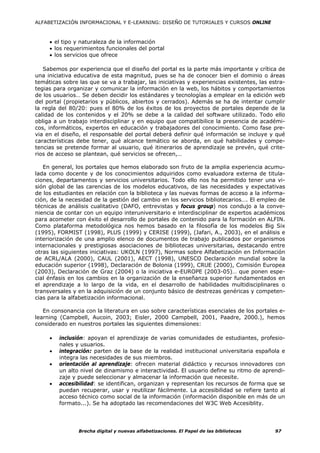 ALFABETIZACIÓN INFORMACIONAL Y E-LEARNING: DISEÑO DE TUTORIALES Y CURSOS ONLINE



     • el tipo y naturaleza de la información
     • los requerimientos funcionales del portal
     • los servicios que ofrece

   Sabemos por experiencia que el diseño del portal es la parte más importante y crítica de
una iniciativa educativa de esta magnitud, pues se ha de conocer bien el dominio o áreas
temáticas sobre las que se va a trabajar, las iniciativas y experiencias existentes, las estra-
tegias para organizar y comunicar la información en la web, los hábitos y comportamientos
de los usuarios… Se deben decidir los estándares y tecnologías a emplear en la edición web
del portal (propietarios y públicos, abiertos y cerrados). Además se ha de intentar cumplir
la regla del 80/20: pues el 80% de los éxitos de los proyectos de portales depende de la
calidad de los contenidos y el 20% se debe a la calidad del software utilizado. Todo ello
obliga a un trabajo interdisciplinar y en equipo que compatibilice la presencia de académi-
cos, informáticos, expertos en educación y trabajadores del conocimiento. Como fase pre-
via en el diseño, el responsable del portal deberá definir qué información se incluye y qué
características debe tener, qué alcance temático se aborda, en qué habilidades y compe-
tencias se pretende formar al usuario, qué itinerarios de aprendizaje se prevén, qué crite-
rios de acceso se plantean, qué servicios se ofrecen,…

   En general, los portales que hemos elaborado son fruto de la amplia experiencia acumu-
lada como docente y de los conocimientos adquiridos como evaluadora externa de titula-
ciones, departamentos y servicios universitarios. Todo ello nos ha permitido tener una vi-
sión global de las carencias de los modelos educativos, de las necesidades y expectativas
de los estudiantes en relación con la biblioteca y las nuevas formas de acceso a la informa-
ción, de la necesidad de la gestión del cambio en los servicios bibliotecarios…. El empleo de
técnicas de análisis cualitativo (DAFO, entrevistas y focus group) nos condujo a la conve-
niencia de contar con un equipo interuniversitario e interdisciplinar de expertos académicos
para acometer con éxito el desarrollo de portales de contenido para la formación en ALFIN.
Como plataforma metodológica nos hemos basado en la filosofía de los modelos Big Six
(1995), FORMIST (1998), PLUS (1999) y CERISE (1999), (Jafari, A., 2003), en el análisis e
interiorización de una amplio elenco de documentos de trabajo publicados por organismos
internacionales y prestigiosas asociaciones de bibliotecas universitarias, destacando entre
otras las siguientes iniciativas: UKOLN (1997), Normas sobre Alfabetización en Información
de ACRL/ALA (2000), CAUL (2001), AECT (1998), UNESCO Declaración mundial sobre la
educación superior (1998), Declaración de Bolonia (1999), CRUE (2000), Comisión Europea
(2003), Declaración de Graz (2004) o la iniciativa e-EUROPE (2003-05)… que ponen espe-
cial énfasis en los cambios en la organización de la enseñanza superior fundamentados en
el aprendizaje a lo largo de la vida, en el desarrollo de habilidades multidisciplinares o
transversales y en la adquisición de un conjunto básico de destrezas genéricas y competen-
cias para la alfabetización informacional.

   En consonancia con la literatura en uso sobre características esenciales de los portales e-
learning (Campbell, Aucoin, 2003; Eisler, 2000 Campbell, 2001, Paadre, 2000.), hemos
considerado en nuestros portales las siguientes dimensiones:

     •   inclusión: apoyan el aprendizaje de varias comunidades de estudiantes, profesio-
         nales y usuarios.
     •   integración: parten de la base de la realidad institucional universitaria española e
         integra las necesidades de sus miembros.
     •   orientación al aprendizaje: ofrecen material didáctico y recursos innovadores con
         un alto nivel de dinamismo e interactividad. El usuario define su ritmo de aprendi-
         zaje y puede seleccionar y almacenar la información que necesite.
     •   accesibilidad: se identifican, organizan y representan los recursos de forma que se
         puedan recuperar, usar y reutilizar fácilmente. La accesibilidad se refiere tanto al
         acceso técnico como social de la información (información disponible en más de un
         formato...). Se ha adoptado las recomendaciones del W3C Web Accesiblity.




                Brecha digital y nuevas alfabetizaciones. El Papel de las bibliotecas      97
 