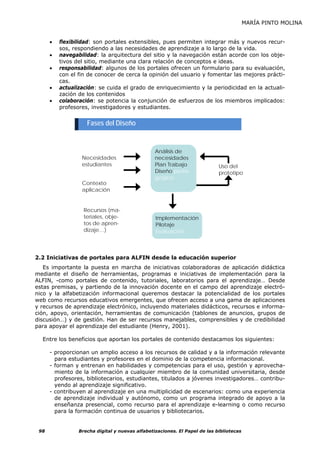 MARÍA PINTO MOLINA


      •   flexibilidad: son portales extensibles, pues permiten integrar más y nuevos recur-
          sos, respondiendo a las necesidades de aprendizaje a lo largo de la vida.
      •   navegabilidad: la arquitectura del sitio y la navegación están acorde con los obje-
          tivos del sitio, mediante una clara relación de conceptos e ideas.
      •   responsabilidad: algunos de los portales ofrecen un formulario para su evaluación,
          con el fin de conocer de cerca la opinión del usuario y fomentar las mejores prácti-
          cas.
      •   actualización: se cuida el grado de enriquecimiento y la periodicidad en la actuali-
          zación de los contenidos
      •   colaboración: se potencia la conjunción de esfuerzos de los miembros implicados:
          profesores, investigadores y estudiantes.


                    Fases del Diseño


                                                 Análisis de
                  Necesidades                    necesidades
                  estudiantes                    Plan Trabajo               Uso del
                                                 Diseño peda-               prototipo
                                                 gógico
                  Contexto
                  aplicación                     D       ll


                   Recursos (ma-
                   teriales, obje-               Implementación
                   tos de apren-                 Pilotaje
                   dizaje…)                      Evaluación



2.2 Iniciativas de portales para ALFIN desde la educación superior
   Es importante la puesta en marcha de iniciativas colaboradoras de aplicación didáctica
mediante el diseño de herramientas, programas e iniciativas de implementación para la
ALFIN, -como portales de contenido, tutoriales, laboratorios para el aprendizaje… Desde
estas premisas, y partiendo de la innovación docente en el campo del aprendizaje electró-
nico y la alfabetización informacional queremos destacar la potencialidad de los portales
web como recursos educativos emergentes, que ofrecen acceso a una gama de aplicaciones
y recursos de aprendizaje electrónico, incluyendo materiales didácticos, recursos e informa-
ción, apoyo, orientación, herramientas de comunicación (tablones de anuncios, grupos de
discusión…) y de gestión. Han de ser recursos manejables, comprensibles y de credibilidad
para apoyar el aprendizaje del estudiante (Henry, 2001).

  Entre los beneficios que aportan los portales de contenido destacamos los siguientes:

      - proporcionan un amplio acceso a los recursos de calidad y a la información relevante
        para estudiantes y profesores en el dominio de la competencia informacional.
      - forman y entrenan en habilidades y competencias para el uso, gestión y aprovecha-
        miento de la información a cualquier miembro de la comunidad universitaria, desde
        profesores, bibliotecarios, estudiantes, titulados a jóvenes investigadores… contribu-
        yendo al aprendizaje significativo.
      - contribuyen al aprendizaje en una multiplicidad de escenarios: como una experiencia
        de aprendizaje individual y autónomo, como un programa integrado de apoyo a la
        enseñanza presencial, como recurso para el aprendizaje e-learning o como recurso
        para la formación continua de usuarios y bibliotecarios.


 98              Brecha digital y nuevas alfabetizaciones. El Papel de las bibliotecas
 