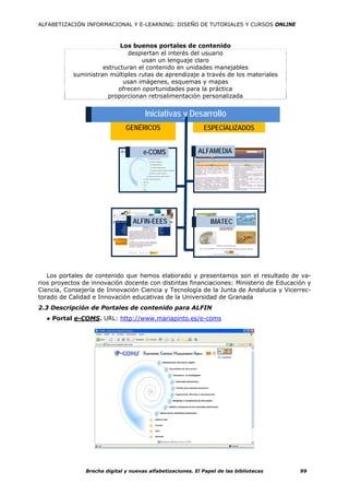 ALFABETIZACIÓN INFORMACIONAL Y E-LEARNING: DISEÑO DE TUTORIALES Y CURSOS ONLINE



                           Los buenos portales de contenido
                             despiertan el interés del usuario
                                  usan un lenguaje claro
                     estructuran el contenido en unidades manejables
           suministran múltiples rutas de aprendizaje a través de los materiales
                            usan imágenes, esquemas y mapas
                          ofrecen oportunidades para la práctica
                       proporcionan retroalimentación personalizada


                                       Iniciativas y Desarrollo
                               GENÉRICOS                     ESPECÍALIZADOS


                                      e-COMS               ALFAMEDIA




                                  ALFIN-EEES                    IMATEC




   Los portales de contenido que hemos elaborado y presentamos son el resultado de va-
rios proyectos de innovación docente con distintas financiaciones: Ministerio de Educación y
Ciencia, Consejería de Innovación Ciencia y Tecnología de la Junta de Andalucia y Vicerrec-
torado de Calidad e Innovación educativas de la Universidad de Granada
2.3 Descripción de Portales de contenido para ALFIN
  ● Portal e-COMS. URL: http://www.mariapinto.es/e-coms




                Brecha digital y nuevas alfabetizaciones. El Papel de las bibliotecas   99
 