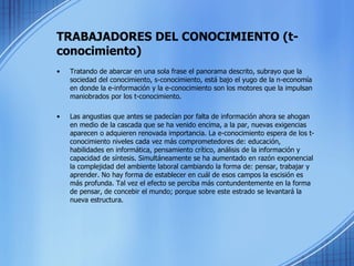 TRABAJADORES DEL CONOCIMIENTO (t-conocimiento) Tratando de abarcar en una sola frase el panorama descrito, subrayo que la sociedad del conocimiento, s-conocimiento, está bajo el yugo de la n-economía en donde la e-información y la e-conocimiento son los motores que la impulsan maniobrados por los t-conocimiento.  Las angustias que antes se padecían por falta de información ahora se ahogan en medio de la cascada que se ha venido encima, a la par, nuevas exigencias aparecen o adquieren renovada importancia. La e-conocimiento espera de los t-conocimiento niveles cada vez más comprometedores de: educación, habilidades en informática, pensamiento crítico, análisis de la información y capacidad de síntesis. Simultáneamente se ha aumentado en razón exponencial la complejidad del ambiente laboral cambiando la forma de: pensar, trabajar y aprender. No hay forma de establecer en cuál de esos campos la escisión es más profunda. Tal vez el efecto se perciba más contundentemente en la forma de pensar, de concebir el mundo; porque sobre este estrado se levantará la nueva estructura. 