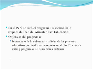 En el Perú se creó el programa Huascaran bajo responsabilidad del Ministerio de Educación. Objetivos del programa: Incremento de la cobertura y calidad de los procesos educativos por medio de incorporación de las Tics en las aulas y programas de educación a distancia. . 