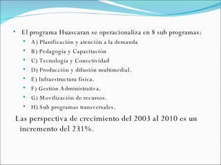 El programa Huascaran se operacionaliza en 8 sub programas: A) Planificación y atención a la demanda B) Pedagogía y Capacitación C) Tecnología y Conectividad D) Producción y difusión multimedial. E) Infraestructura física. F) Gestión Administrativa. G) Movilización de recursos. H) Sub programas transversales. Las perspectiva de crecimiento del 2003 al 2010 es un incremento del 231%. 