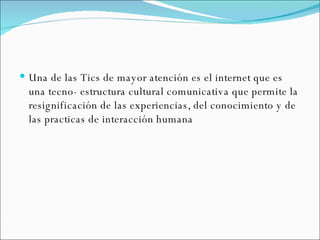 Una de las Tics de mayor atención es el internet que es una tecno- estructura cultural comunicativa que permite la resignificación de las experiencias, del conocimiento y de las practicas de interacción humana 