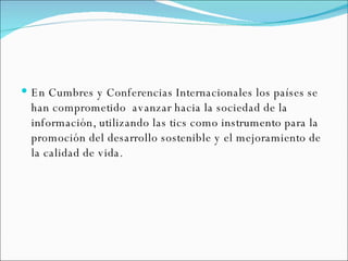 En Cumbres y Conferencias Internacionales los países se han comprometido  avanzar hacia la sociedad de la información, utilizando las tics como instrumento para la promoción del desarrollo sostenible y el mejoramiento de la calidad de vida. 