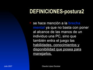 DEFINICIONES-postura2 se hace mención a la  brecha mental  ya que no basta con poner al alcance de las manos de un individuo una PC, sino que  también entra el juego las  habilidades, conocimientos y disponibilidad que posea para manejarlos. 