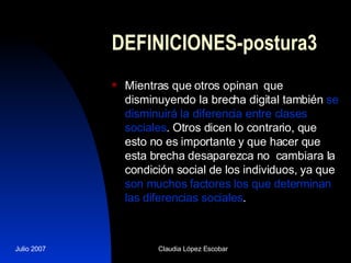 DEFINICIONES-postura3 Mientras que otros opinan  que disminuyendo la brecha digital también  se disminuirá la diferencia entre clases sociales . Otros dicen lo contrario, que esto no es importante y que hacer que esta brecha desaparezca no  cambiara la condición social de los individuos, ya que  son muchos factores los que determinan las diferencias sociales . 