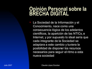 Opinión Personal sobre la BRECHA DIGITAL La Sociedad de la Información y el Conocimiento, nace como una consecuencia lógica de los adelantos científicos, la aparición de las NTICs, e Internet, y por supuesto lo ideal sería que cada integrante de la Sociedad se adaptara a este cambio y tuviera la posibilidad de disponer los recursos necesarios para seguir el ritmo a esta nueva sociedad  