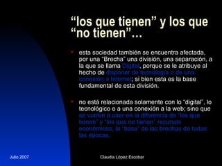 “ los que tienen” y los que “no tienen”… esta sociedad también se encuentra afectada, por una “Brecha” una división, una separación, a la que se llama  Digital , porque se le atribuye al hecho de  disponer de tecnología o de una conexión a Internet ; si bien esta es la base fundamental de esta división. no está relacionada solamente con lo “digital”, lo tecnológico o a una conexión a la web; sino que  se vuelve a caer en la diferencia de “los que tienen” y “los que no tienen” recursos económicos, la “base” de las brechas de todas las épocas,  