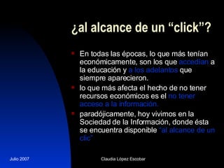 ¿al alcance de un “click”? En todas las épocas, lo que más tenían económicamente, son los que  accedían  a la educación y  a los adelantos  que siempre aparecieron.  lo que más afecta el hecho de no tener recursos económicos es el  no tener acceso a la información. paradójicamente, hoy vivimos en la Sociedad de la Información, donde ésta se encuentra disponible  “al alcance de un clic”   