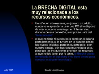La BRECHA DIGITAL esta muy relacionada a los recursos económicos. Un niño, un adolescente, un joven o un adulto, nunca va a aprender a usar una PC sino dispone de una, nunca va a navegar en Internet sino dispone de una conexión, siempre se trata del  “tener acceso”   el que no tiene recursos para comprar, la usaría perfectamente, si la tuviera en la escuela desde los niveles iniciales, pero en nuestro país, o en nuestra ciudad, aún nos falta mucho para esto, para que las instituciones provean los recursos al que no los tiene, por lo tanto,  la Brecha queda remarcada en el que tiene o no tiene dinero para comprar o adquirir tecnología.  