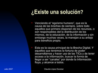 ¿Existe una solución ? Venciendo el “egoísmo humano”, que es la causa de las brechas de siempre, sobre todo aquellos que primero disponen de los recursos, o son responsables del la distribución de los mismos, de la educación, de la información y sin embargo muchas veces, la manejan a su antojo para beneficio propio. Esta es la causa principal de la Brecha Digital. Y aquellos que tenemos la fortuna de poder desarrollarnos y hacer uso de las TICs y de tener acceso a la información, buscar la forma de llegar a ser “canales” por donde la Información fluya, y alcance a todos. 