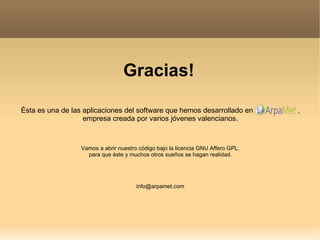 Gracias! Ésta es una de las aplicaciones del software que hemos desarrollado en  , empresa creada por varios jóvenes valencianos. Vamos a abrir nuestro código bajo la licencia GNU Affero GPL, para que éste y muchos otros sueños se hagan realidad. [email_address] 