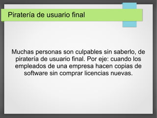 Piratería de usuario final
Muchas personas son culpables sin saberlo, de
piratería de usuario final. Por eje: cuando los
empleados de una empresa hacen copias de
software sin comprar licencias nuevas.
 