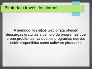 Piratería a través de Internet
A menudo, los sitios web pirata ofrecen
descargas gratuitas a cambio de programas que
crean problemas, ya que los programas nuevos
están disponibles como software pirateado.
 
