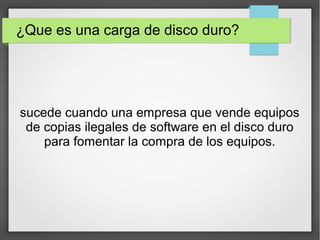 ¿Que es una carga de disco duro?
sucede cuando una empresa que vende equipos
de copias ilegales de software en el disco duro
para fomentar la compra de los equipos.
 
