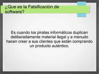 ¿Que es la Falsificación de
software?
Es cuando los piratas informáticos duplican
deliberadamente material ilegal y a menudo
hacen creer a sus clientes que están comprando
un producto auténtico.
 
