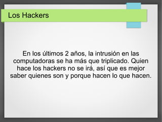 Los Hackers
En los últimos 2 años, la intrusión en las
computadoras se ha más que triplicado. Quien
hace los hackers no se irá, así que es mejor
saber quienes son y porque hacen lo que hacen.
 