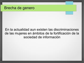 Brecha de genero
En la actualidad aun existen las discriminaciones
de las mujeres en ámbitos de la fortificación de la
sociedad de información
 