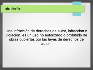 piratería
Una infracción de derechos de autor, infracción o
violación, es un uso no autorizado o prohibido de
obras cubiertas por las leyes de derechos de
autor,
 