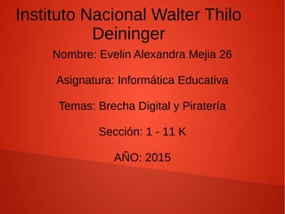 Instituto Nacional Walter Thilo
Deininger
Nombre: Evelin Alexandra Mejia 26
Asignatura: Informática Educativa
Temas: Brecha Digital y Piratería
Sección: 1 - 11 K
AÑO: 2015
 