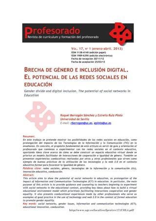 V OL . 17,

Nº

1 (enero-abril. 2013)

ISSN 1138-414X (edición papel)
ISSN 1989-639X (edición electrónica)
Fecha de recepción 30/11/12
Fecha de aceptación 25/03/13

BRECHA DE GÉNERO E INCLUSIÓN DIGITAL.
EL POTENCIAL DE LAS REDES SOCIALES EN
EDUCACIÓN
Gender divide and digital inclusion. The potential of social networks in
Education

Raquel Barragán Sánchez y Estrella Ruiz Pinto
Universidad de Sevilla
E-mail: rbarragan@us.es, epinto@us.es

Resumen:
En este trabajo se pretende mostrar las posibilidades de las redes sociales en educación, como
prolongación del impacto de las Tecnologías de la Información y la Comunicación (TIC) en la
enseñanza. En concreto, el propósito fundamental de este artículo es servir de guía y orientación al
profesorado que comienza a experimentar con las redes sociales en el contexto educativo,
aportando ideas clave acerca de cómo se debe construir un espacio educativo virtual donde se
priorice un modelo facilitador de interacciones de cooperación e igualdad de género. También se
presentan experiencias coeducativas realizadas por otros y otras profesionales que sirven como
ejemplo de buenas prácticas de la utilización de las tecnologías y la web 2.0 en el contexto
educativo formal para favorecer la igualdad de género.
Palabras clave: redes sociales, género, tecnologías de la información y la comunicación (tic),
innovación educativa, coeducación.

Abstract:
This article aims to show the potential of social networks in education, as prolongation of the
impact of Information and Communication Technologies (ICT) in education. In particular, the main
purpose of this article is to provide guidance and counseling to teachers beginning to experiment
with social networks in the educational context, providing key ideas about how to build a virtual
educational environment model which prioritizes facilitating interactions cooperation and gender
equality. It also presents coeducational experiences made by other professionals who serve as
examples of good practice in the use of technology and web 2.0 in the context of formal education
to promote gender equality.
Key words: social networks, gender issues, information and communication technologies (ICT),
educational innovation, coeducation.

http://www.ugr.es/local/recfpro/rev171COL4.pdf

 
