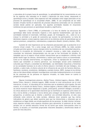 Brecha de género e inclusión digital

y naturaleza de la propia tarea de aprendizaje. La aplicabilidad de los conocimientos es uno
de los aspectos más valorados en el diseño y desarrollo de estas tareas, destacando el
aprendizaje activo y situado. Estos aspectos han sido señalados como rasgos esenciales en los
procesos de aprendizaje en la actualidad (Huber, 2008). El uso compartido de las redes
sociales virtuales facilita el desarrollo de procesos educativos conectados con los contextos
sociales donde podrán ser aplicados. Son aquellas actividades basadas en situaciones
cotidianas las que provocan un aprendizaje duradero y significativo.
Siguiendo a Slavin (1980), el profesorado a la hora de diseñar las estructuras de
aprendizaje debe tomar decisiones respecto a tres aspectos fundamentales: qué tipo de
actividades realizará el alumnado, individual, grupal, de investigación, etc., cómo se va a
evaluar la actividad y el grado de autonomía que asumen los participantes. La toma de
decisiones respecto a estos aspectos repercutirá en los distintos estilos de aprendizaje que se
quieran promover, competitivo, individualista y cooperativo (Roselli, Gimelli y Hechen, 1995).
Cuestión de vital importancia son las relaciones psicosociales que se producirán en el
entorno virtual creado. Tal y como recoge José Luis Orihuela (2009), las redes sociales
virtuales permiten generar nuevas sinergias entre los miembros de una comunidad educativa,
facilitan la circulación de información, al compartir recursos y, sobre todo, proyectan y
consolidan las relaciones interpersonales una vez que se han terminado los estudios. Es
indudable que en el espacio virtual existen interacciones que se establecen a distinto nivel
donde tienen lugar los afectos, sentimientos y valores que nuestra cultura va transmitiendo.
Como se ha indicado anteriormente, es importante, evitar la reproducción de creencias y
valores que consoliden un entorno patriarcal. Las tecnologías actúan como mediadores
culturales que influyen y consolidan las identidades. Las identidades masculinas y femeninas
en las sociedades humanas no es sólo el efecto natural e inevitable del azar biológico, sino
también, y sobre todo, el efecto cultural de la influencia de una serie de factores afectivos,
familiares, escolares, económicos, ideológicos y sociales (Lomas, 2007). Aunque en los últimos
años se han desarrollado múltiples investigaciones centradas fundamentalmente en el estudio
de las relaciones de las personas en espacios virtuales, no todas tienen en cuenta la
perspectiva de género.
Algunas investigaciones pioneras, (Muñoz-Tinoco, Jiménez-Lagares y Moreno, 2008; y
Muñoz-Tinoco, Moreno y Jiménez-Lagares, 2008) vinculan el nivel sociocultural con el nivel
interactivo, es decir, la naturaleza de las relaciones que se establecen entre iguales. De esta
manera, en el estudio de Muñoz-Tinoco, Jiménez-Lagares y Moreno (2008) se evidencia que
las chicas muestran mayor disposición a ayudar, preocuparse, promover diálogos y acuerdos y
los chicos destacan en la agresividad relacional que se manifiesta en aspectos como meter en
líos a los/as demás y manipular a los/as demás para conseguir sus objetivos. Desde nuestra
perspectiva, se plantea que al diseñar y planificar una actividad educativa, en este caso
utilizando como entorno las redes sociales, debemos tener presente que hay ciertos
indicadores de género que deben asumirse para que las interacciones y relaciones que se
establezcan se hagan desde una mirada igualitaria de las personas. Se debe intentar reclamar
estos espacios sociales como espacios escolares para aprovechar el potencial de las redes
sociales con un sentido educativo formal de tal forma que exista interconexión entre la
familia, la escuela y el alumnado propiciando relaciones deseables y beneficiosas desde el
punto de vista educativo.

313

 