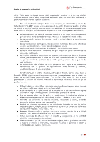 Brecha de género e inclusión digital

otros. Todas estas cuestiones son de vital importancia considerar a la hora de diseñar
cualquier entorno virtual desde la igualdad de género, pero aún cobra más relevancia y
premura en la creación de espacios educativos.
Esta temática ha sido trabajada desde varias vertientes, en este sentido, el estudio de
la Fundación CTIC (2009) analiza sesenta páginas web con el fin de detectar posibles brechas
de género y proponer medidas para no seguir reproduciendo las desigualdades detectadas
entre hombres y mujeres. Así, las medidas propuestas en este estudio pueden resumirse en:









El desdoblamiento del mensaje en ambos géneros o el uso de un término impersonal
para solventar el uso sexista de la lengua y facilitar la accesibilidad de los textos.
La representación paritaria de mujeres y hombres en las imágenes y los contenidos
multimedia.
La representación en las imágenes y los contenidos multimedia de mujeres y hombres
en roles que contribuyan a romper los estereotipos de género.
La visibilización de las mujeres en las imágenes y los contenidos multimedia.
El uso de voces masculinas y femeninas, en igual proporción, para la locución de los
contenidos multimedia.
La inclusión de enlaces a contenidos de igualdad entre mujeres y hombres de forma
visible, preferiblemente en la home del sitio web, logrando visibilizar las cuestiones
de género y manifestar el interés de la entidad por la promoción de la igualdad de
oportunidades.
La minimización del número de clics necesarios para llegar a los contenidos
relacionados con la igualdad de oportunidades entre mujeres y hombres,
estableciendo rutas de acceso sencillas.

Por otra parte, en el ámbito educativo, el trabajo de Rebollo, García, Vega, Buzón y
Barragán (2009), ofrece un catálogo muy completo de recomendaciones para el diseño no
sexista de contenidos curriculares virtuales. Este estudio señala aspectos clave a tener
presentes en la creación de entornos virtuales de aprendizaje no sexista, entre los que se
puede destacar:










Utilizar imágenes, citas, videos y ejemplos proactivos de participación sobre mujeres
para hacer visible su presencia activa en la sociedad.
Hacer referencia a las aportaciones de las mujeres en el desarrollo científico para
desvelar los sesgos sexistas y generar conciencia de género en la ciencia.
Usar un lenguaje claro, sencillo y directo con elementos de implicación afectiva y
emocional para personalizar los contenidos y llevarlos a contextos de aplicación.
Presentar los contenidos de manera dinámica, relacionada y abierta, evitando
contenidos aislados, abstractos y encapsulados.
Emplear un discurso argumentativo, no doctrinario, huyendo del uso de verbos
impositivos (deber, cumplir, etc.) y de referencias a personajes universales abstractos
(cualquier investigador, toda persona, etc.).
Proponer dilemas morales y técnicos, entre otros posibles, propios de la actividad
científica para presentar la ciencia como un proceso dinámico.
Incluir elementos de reflexión sobre el impacto y consecuencias de la actividad
científica en distintos contextos sociales.
Diseñar la interfaz gráfica a utilizar de manera amigable, siendo igualmente asequible
a mujeres y hombres, e interactiva, incluyendo imágenes de personas en acción y
evitando objetos y espacios inanimados.

317

 