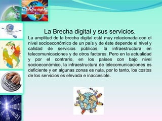 La Brecha digital y sus servicios. La amplitud de la brecha digital está muy relacionada con el nivel socioeconómico de un país y de éste depende el nivel y calidad de servicios públicos, la infraestructura en telecomunicaciones y de otros factores. Pero en la actualidad y por el contrario, en los países con bajo nivel socioeconómico, la infraestructura de telecomunicaciones es deficiente y en algunas zonas es nula, por lo tanto, los costos de los servicios es elevada e inaccesible.  