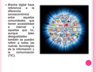Brecha digital hace referencia a la diferencia socioeconómica entre aquellas comunidades que tienen accesibilidad a Internet y aquellas que no, aunque tales desigualdades también se pueden referir a todas las nuevas tecnologías de la información y la comunicación (TIC).