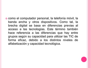 como el computador personal, la telefonía móvil, la banda ancha y otros dispositivos. Como tal, la brecha digital se basa en diferencias previas al acceso a las tecnologías. Este término también hace referencia a las diferencias que hay entre grupos según su capacidad para utilizar las TIC de forma eficaz, debido a los distintos niveles de alfabetización y capacidad tecnológica. 