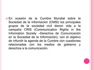En ocasión de la Cumbre Mundial sobre la Sociedad de la Información (CMSI) los principales grupos de la sociedad civil dieron vida a la campaña CRIS (CommunicationRights in theInformationSociety –Derechos de Comunicación en la Sociedad de la Información), con el objetivo de infundir la agenda de la Cumbre con cuestiones relacionadas con los medios de gobierno y derechos a la comunicación.