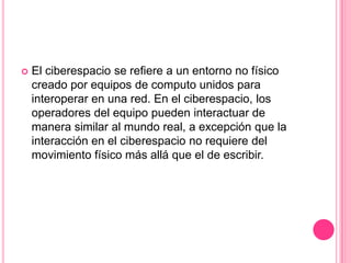 El ciberespacio se refiere a un entorno no físico creado por equipos de computo unidos para interoperar en una red. En el ciberespacio, los operadores del equipo pueden interactuar de manera similar al mundo real, a excepción que la interacción en el ciberespacio no requiere del movimiento físico más allá que el de escribir. 