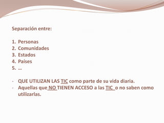 Separación entre:

1.   Personas
2.   Comunidades
3.   Estados
4.   Países
5.   …

- QUE UTILIZAN LAS TIC como parte de su vida diaria.
- Aquellas que NO TIENEN ACCESO a las TIC o no saben como
  utilizarlas.
 