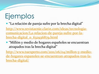 Ejemplos
 “La relación de pareja sufre por la brecha digital”
http://www.revistaenie.clarin.com/ideas/tecnologia-
comunicacion/La-relacion-de-pareja-sufre-por-la-
brecha-digital_0_632936879.html
 “Millón y medio de hogares españoles se encuentran
  atrapados tras la brecha digital”
http://www.tuexperto.com/2011/06/04/millon-y-medio-
de-hogares-espanoles-se-encuentran-atrapados-tras-la-
brecha-digital/
 