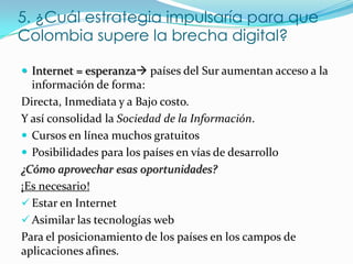 5. ¿Cuál estrategia impulsaría para que
Colombia supere la brecha digital?

 Internet = esperanza países del Sur aumentan acceso a la
  información de forma:
Directa, Inmediata y a Bajo costo.
Y así consolidad la Sociedad de la Información.
 Cursos en línea muchos gratuitos
 Posibilidades para los países en vías de desarrollo
¿Cómo aprovechar esas oportunidades?
¡Es necesario!
 Estar en Internet
 Asimilar las tecnologías web
Para el posicionamiento de los países en los campos de
aplicaciones afines.
 