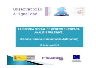 Observatorio
e-igualdad


 LA BRECHA DIGITAL DE GÉNERO EN ESPAÑA:
          ANÁLISIS MULTINIVEL

  (España, Europa, Comunidades Autónomas)

               18 de Mayo de 2012
 